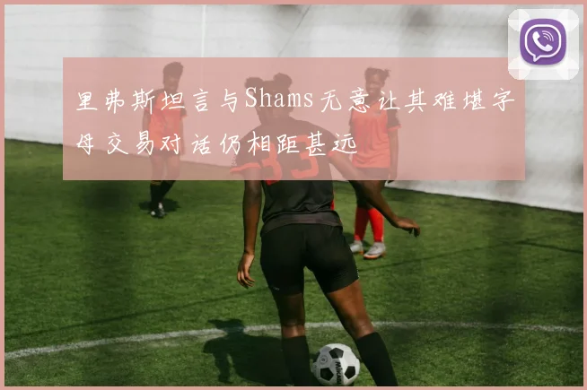 里弗斯坦言与Shams无意让其难堪字母交易对话仍相距甚远