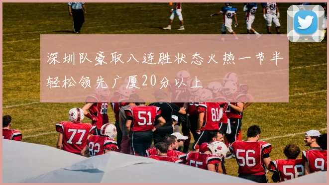 深圳队豪取八连胜状态火热一节半轻松领先广厦20分以上