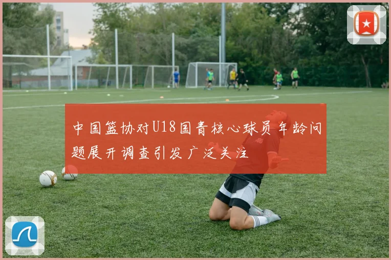 中国篮协对U18国青核心球员年龄问题展开调查引发广泛关注