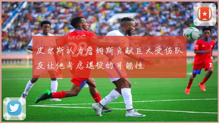 皮尔斯认为詹姆斯贡献巨大受伤队友让他考虑退役的可能性