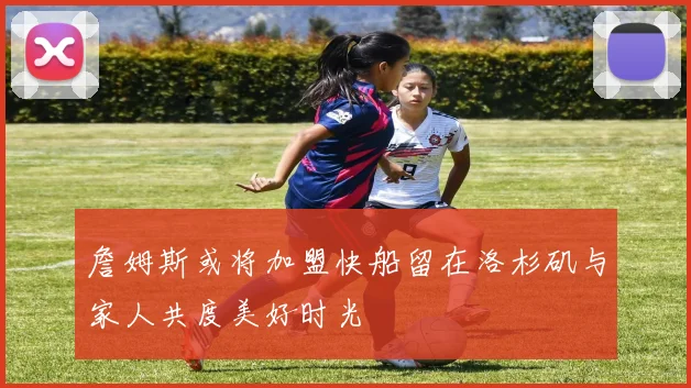 詹姆斯或将加盟快船留在洛杉矶与家人共度美好时光