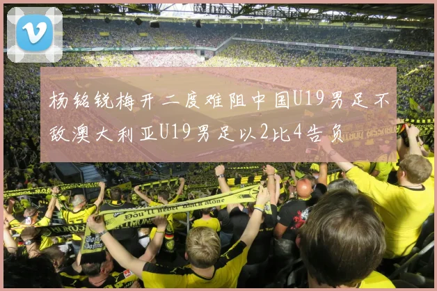 杨铭锐梅开二度难阻中国U19男足不敌澳大利亚U19男足以2比4告负