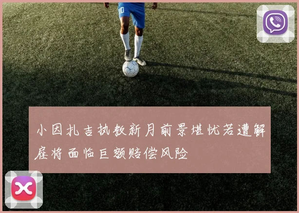小因扎吉执教新月前景堪忧若遭解雇将面临巨额赔偿风险