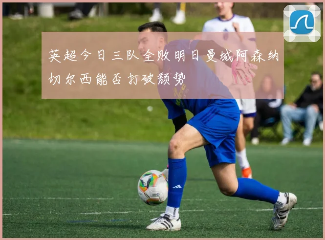 英超今日三队全败明日曼城阿森纳切尔西能否打破颓势