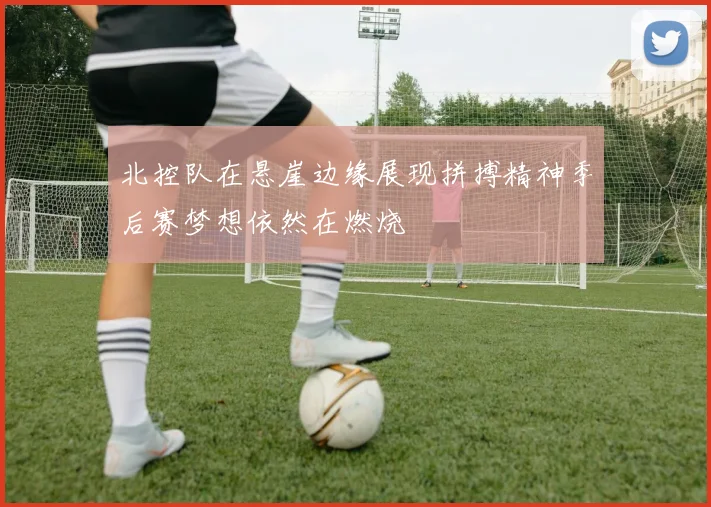 北控队在悬崖边缘展现拼搏精神季后赛梦想依然在燃烧