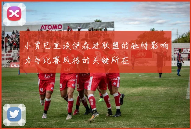 小贾巴里谈伊森进联盟的独特影响力与比赛风格的关键所在