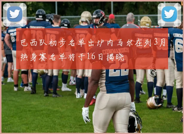 巴西队初步名单出炉内马尔在列3月热身赛名单将于16日揭晓