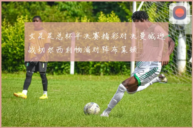 女足足总杯半决赛精彩对决曼城迎战切尔西利物浦对阵布莱顿
