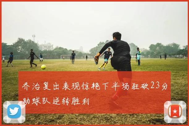 乔治复出表现惊艳下半场狂砍23分助球队逆转胜利