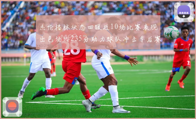 杰伦格林状态回暖近10场比赛表现出色场均235分助力球队冲击季后赛