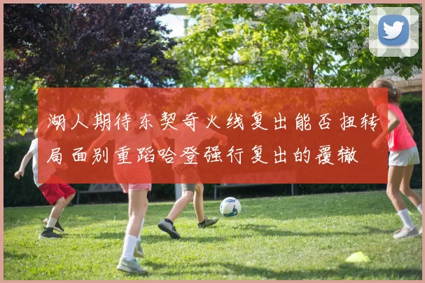 湖人期待东契奇火线复出能否扭转局面别重蹈哈登强行复出的覆辙