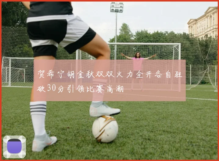 贺希宁胡金秋双双火力全开各自狂砍30分引领比赛高潮