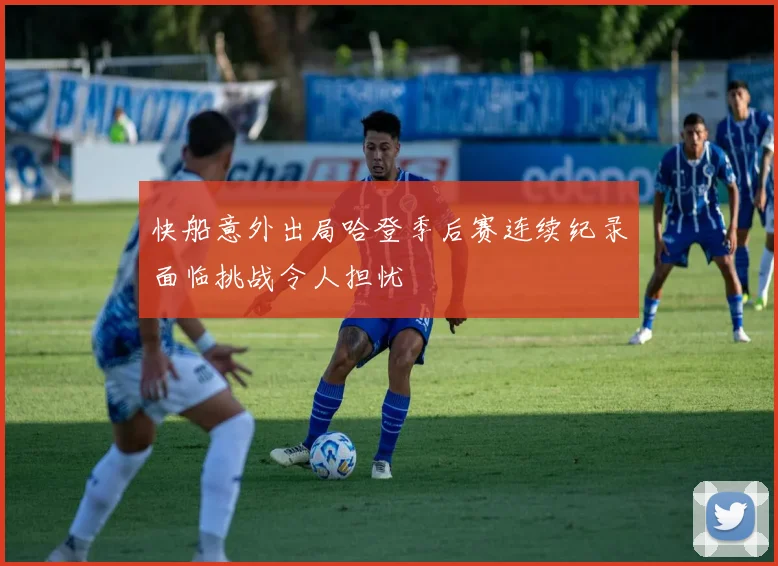 快船意外出局哈登季后赛连续纪录面临挑战令人担忧