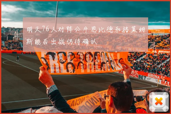 明天76人对阵公牛恩比德和格莱姆斯能否出战仍待确认