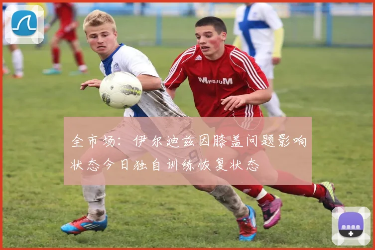 全市场：伊尔迪兹因膝盖问题影响状态今日独自训练恢复状态