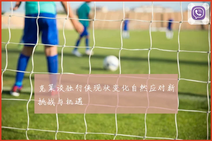 克莱谈独行侠现状变化自然应对新挑战与机遇
