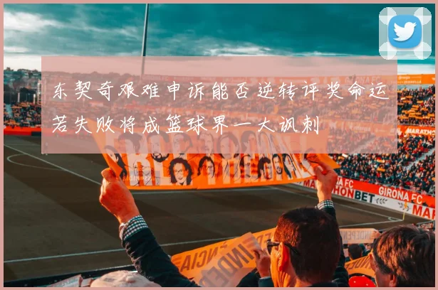 东契奇艰难申诉能否逆转评奖命运若失败将成篮球界一大讽刺