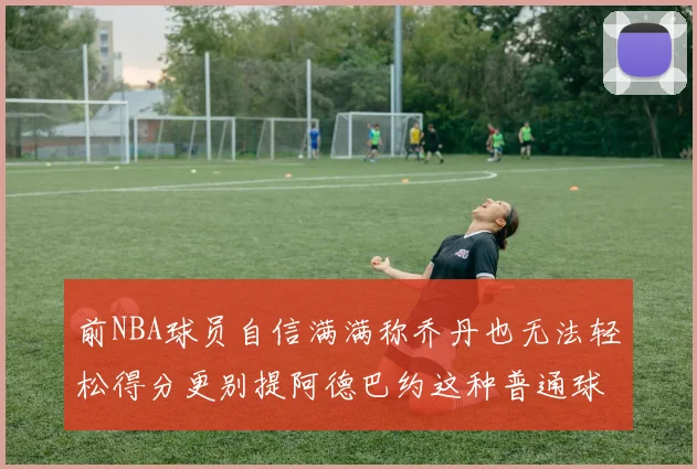 前NBA球员自信满满称乔丹也无法轻松得分更别提阿德巴约这种普通球员