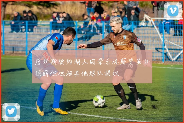 詹姆斯续约湖人前景乐观薪资虽非顶薪但远超其他球队提议