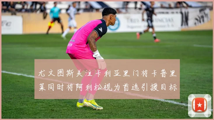 尤文图斯关注卡利亚里门将卡普里莱同时将阿利松视为首选引援目标