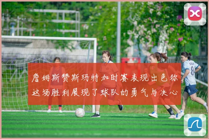 詹姆斯赞斯玛特加时赛表现出色称这场胜利展现了球队的勇气与决心