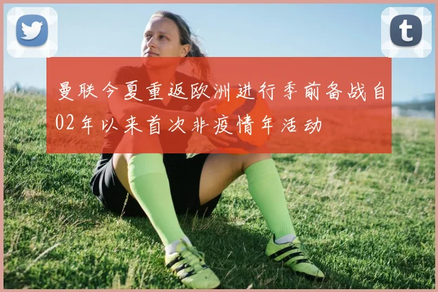曼联今夏重返欧洲进行季前备战自02年以来首次非疫情年活动