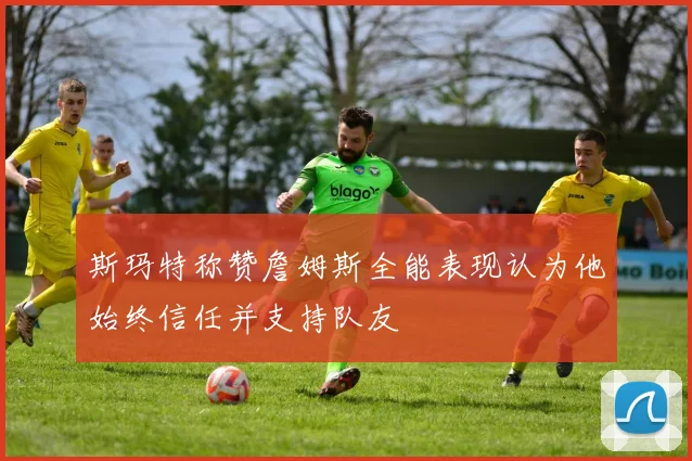 斯玛特称赞詹姆斯全能表现认为他始终信任并支持队友