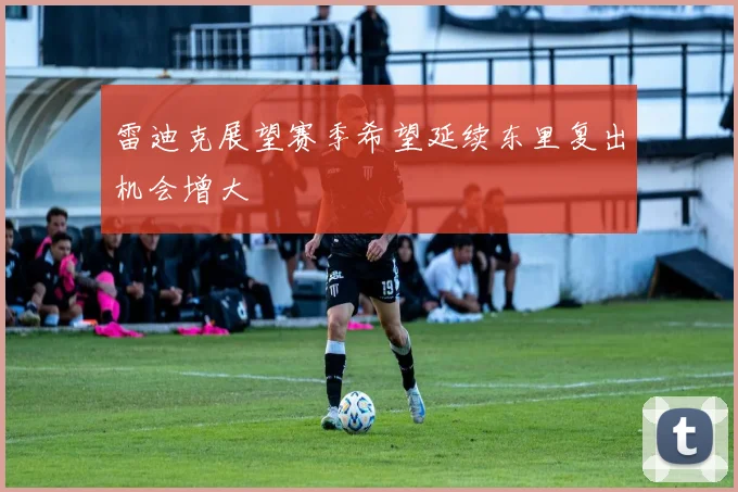 雷迪克展望赛季希望延续东里复出机会增大