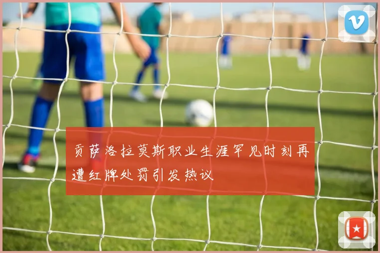 贡萨洛拉莫斯职业生涯罕见时刻再遭红牌处罚引发热议