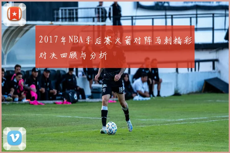 2017年NBA季后赛火箭对阵马刺精彩对决回顾与分析